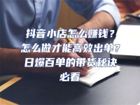 抖音小店怎么賺錢？怎么做才能高效出單？日爆百單的帶貨秘訣必看
