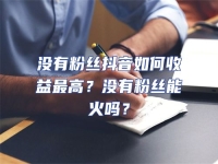 沒(méi)有粉絲抖音如何收益最高？沒(méi)有粉絲能火嗎？