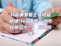 抖音哪里看主播收益明細?抖音主播一場可以賺多少? - 嗶哩嗶哩
