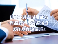 抖音不實名認證能發作品嗎？不實名認證發作品有流量嗎？